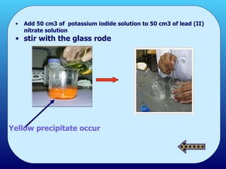 Add 50 cm3 of  potassium iodide solution to 50 cm3 of lead (II) nitrate solution  stir with the glass rode Yellow precipitate occur 
