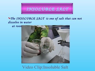 The INSOLUBLE SALT  is one of salt that can not dissolve in water  at room temperature INSOLUBLE SALT Video Clip:Insoluble Salt 