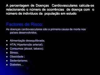 A percentagem de Doenças Cardiovasculares calcula-se
relacionando o número de ocorrências de doença com o
número de indivíduos da população em estudo


Factores de Risco:
As doenças cardiovasculares são a primeira causa de morte nos
   países desenvolvidos.

   Alimentação desequilibrada;
   HTA( Hipertensão arterial);
   Consumos (álcool, tabaco);
   Stress;
   Obesidade ;
   Sedentarismo;
   Diabetes…
 
