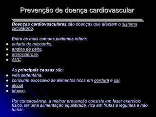 Prevenção de doença cardiovascular
    Doenças cardiovasculares são doenças que afectam o sistema
    circulatório.

    Entre as mais comuns podemos referir:
   enfarte do miocárdio,
   angina de peito,
   aterosclerose,
   AVC.

    As principais causas são:
   vida sedentária,
   consumo excessivo de alimentos ricos em gordura e sal,
   álcool
   tabaco.

    Por consequência, a melhor prevenção consiste em fazer exercício
    físico, ter uma alimentação equilibrada, rica em frutas e legumes e não
    fumar.
 