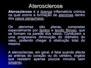 Aterosclerose
Aterosclerose é a doença inflamatória crónica
na qual ocorre a formação de ateromas dentro
dos vasos sanguíneos.

Os    ateromas    são     placas,    compostas
especialmente por lipídos e tecido fibroso, que
se formam na parede dos vasos. Conduzem a
uma progressiva diminuição do diâmetro do
vaso, podendo chegar à obstrução total do
mesmo.

A aterosclerose, em geral, é fatal quando afecta
as artérias do coração ou do cérebro, órgãos
que resistem apenas poucos minutos sem
oxigénio.
 