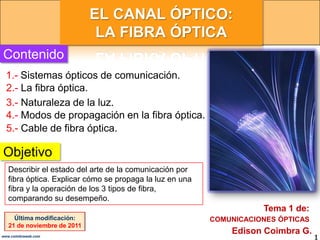 EL CANAL ÓPTICO:
                              LA FIBRA ÓPTICA
Contenido
  1.- Sistemas ópticos de comunicación.
  2.- La fibra óptica.
  3.- Naturaleza de la luz.
  4.- Modos de propagación en la fibra óptica.
  5.- Cable de fibra óptica.

Objetivo
   Describir el estado del arte de la comunicación por
   fibra óptica. Explicar cómo se propaga la luz en una
   fibra y la operación de los 3 tipos de fibra,
   comparando su desempeño.
                                                                     Tema 1 de:
     Última modificación:                                 COMUNICACIONES ÓPTICAS
   21 de noviembre de 2011
                                                              Edison Coimbra G.
www.coimbraweb.com
                                                                                   1
 