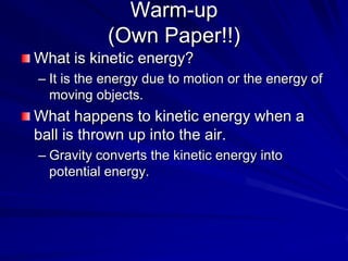 Warm-up(Own Paper!!) What is kinetic energy? It is the energy due to motion or the energy of moving objects. What happens to kinetic energy when a ball is thrown up into the air.  Gravity converts the kinetic energy into potential energy. 