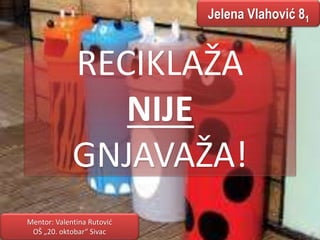 Jelena Vlahović 81 
RECIKLAŽA 
NIJE 
GNJAVAŽA! 
Mentor: Valentina Rutović 
OŠ „20. oktobar“ Sivac 
 