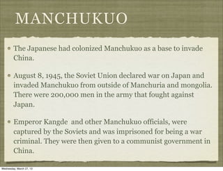 MANCHUKUO
        The Japanese had colonized Manchukuo as a base to invade
        China.

        August 8, 1945, the Soviet Union declared war on Japan and
        invaded Manchukuo from outside of Manchuria and mongolia.
        There were 200,000 men in the army that fought against
        Japan.

        Emperor Kangde and other Manchukuo officials, were
        captured by the Soviets and was imprisoned for being a war
        criminal. They were then given to a communist government in
        China.

Wednesday, March 27, 13
 