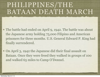 PHILIPPINES/THE
          BATAAN DEATH MARCH

        The battle had ended on April 9, 1942. The battle was about
        the Japanese army holding 75,000 Filipino and American
        prisoners for three months. U.S. General Edward P. King had
        finally surrendered.

        On April 3, 1942 the Japanese did their final assault on
        Bataan. Once they were freed they walked in groups of 100
        and walked 65 miles to Camp O’Donnel.



Wednesday, March 27, 13
 