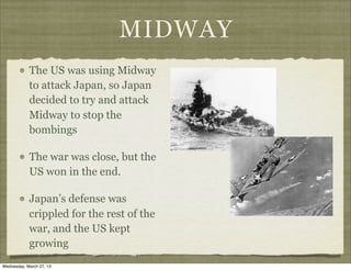 MIDWAY
            The US was using Midway
            to attack Japan, so Japan
            decided to try and attack
            Midway to stop the
            bombings

            The war was close, but the
            US won in the end.

            Japan’s defense was
            crippled for the rest of the
            war, and the US kept
            growing
Wednesday, March 27, 13
 