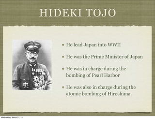 HIDEKI TOJO

                             He lead Japan into WWII

                             He was the Prime Minister of Japan

                             He was in charge during the
                             bombing of Pearl Harbor

                             He was also in charge during the
                             atomic bombing of Hiroshima



Wednesday, March 27, 13
 