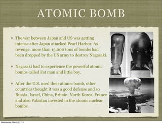 ATOMIC BOMB
              The war between Japan and US was getting
              intense after Japan attacked Pearl Harbor. As
              revenge, more than 13,000 tons of bombs had
              been dropped by the US army to destroy Nagasaki.

              Nagasaki had to experience the powerful atomic
              bombs called Fat man and little boy.

              After the U.S. used their atomic bomb, other
              countries thought it was a good defense and so
              Russia, Israel, China, Britain, North Korea, France
              and also Pakistan invested in the atomic nuclear
              bombs.


Wednesday, March 27, 13
 