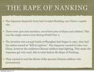 THE RAPE OF NANKING
        The Japanese Imperial Army had invaded Nanking was China’s capital
        city.

        There were 300,000 murders, out of 600,000 civilians and soldiers. This
        was the single worst event during World War 2.

        The invasion was a tough battle at Shanghai that began in 1937, they had
        the orders issued to “Kill al captives”. The Japanese wanted to take over
        China, however the stubborn Chinese soldiers kept fighting. This made the
        Japanese get very mad, this is what lead to the Rape of Nanking.

        They wanted to end the threat of the 90,000 Chinese soldiers who
        surrendered.


Wednesday, March 27, 13
 