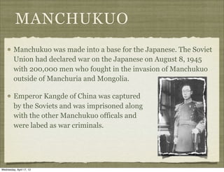 MANCHUKUO
Manchukuo was made into a base for the Japanese. The Soviet
Union had declared war on the Japanese on August 8, 1945
with 200,000 men who fought in the invasion of Manchukuo
outside of Manchuria and Mongolia.
Emperor Kangde of China was captured
by the Soviets and was imprisoned along
with the other Manchukuo officals and
were labed as war criminals.
Wednesday, April 17, 13
 