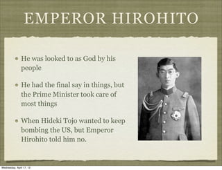 EMPEROR HIROHITO
He was looked to as God by his
people
He had the final say in things, but
the Prime Minister took care of
most things
When Hideki Tojo wanted to keep
bombing the US, but Emperor
Hirohito told him no.
Wednesday, April 17, 13
 