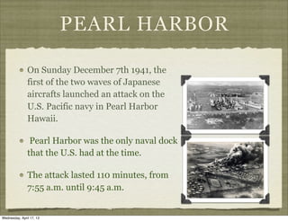 PEARL HARBOR
On Sunday December 7th 1941, the
first of the two waves of Japanese
aircrafts launched an attack on the
U.S. Pacific navy in Pearl Harbor
Hawaii.
Pearl Harbor was the only naval dock
that the U.S. had at the time.
The attack lasted 110 minutes, from
7:55 a.m. until 9:45 a.m.
Wednesday, April 17, 13
 