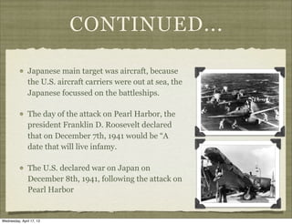 CONTINUED...
Japanese main target was aircraft, because
the U.S. aircraft carriers were out at sea, the
Japanese focussed on the battleships.
The day of the attack on Pearl Harbor, the
president Franklin D. Roosevelt declared
that on December 7th, 1941 would be “A
date that will live infamy.
The U.S. declared war on Japan on
December 8th, 1941, following the attack on
Pearl Harbor
Wednesday, April 17, 13
 