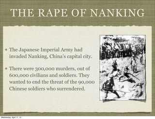 THE RAPE OF NANKING
The Japanese Imperial Army had
invaded Nanking, China’s capital city.
There were 300,000 murders, out of
600,000 civilians and soldiers. They
wanted to end the threat of the 90,000
Chinese soldiers who surrendered.
Wednesday, April 17, 13
 