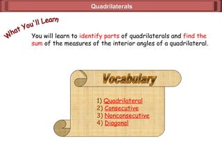QuadrilateralsQuadrilaterals
You will learn to identify parts of quadrilaterals and find the
sum of the measures of the interior angles of a quadrilateral.
1) Quadrilateral
2) Consecutive
3) Nonconsecutive
4) Diagonal
 