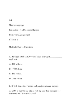 8-1
Macroeconomics
Instructor: Jen Dinsmore Hanson
Homework Assignment
Chapter 8
Multiple Choice Questions
1. Between 2005 and 2007 our trade averaged ___________
each year.
A. 400 billion
B. -700 billion
C. 250 billion
D. -500 billion
2. If U.S. imports of goods and services exceed exports
A. GDP in the United States will be less than the sum of
consumption, investment, and
 
