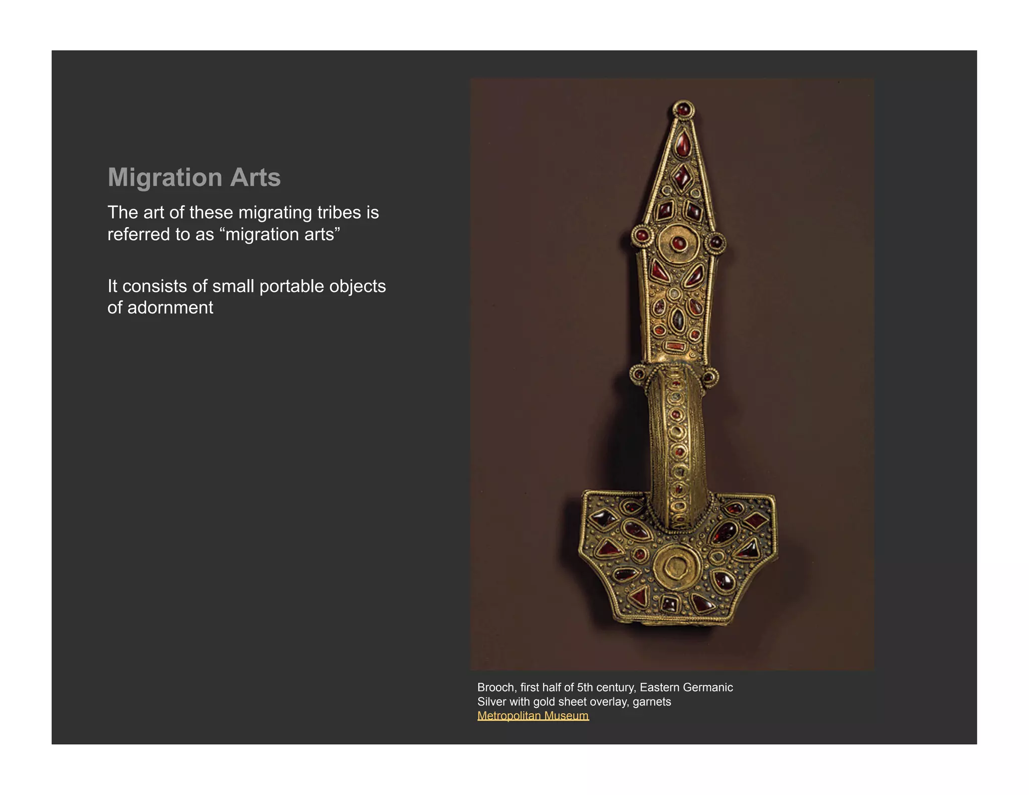 Migration Arts
The art of these migrating tribes is
referred to as “migration arts”

It consists of small portable objects
of adornment




                                        Brooch, first half of 5th century, Eastern Germanic
                                        Silver with gold sheet overlay, garnets
                                        Metropolitan Museum
 