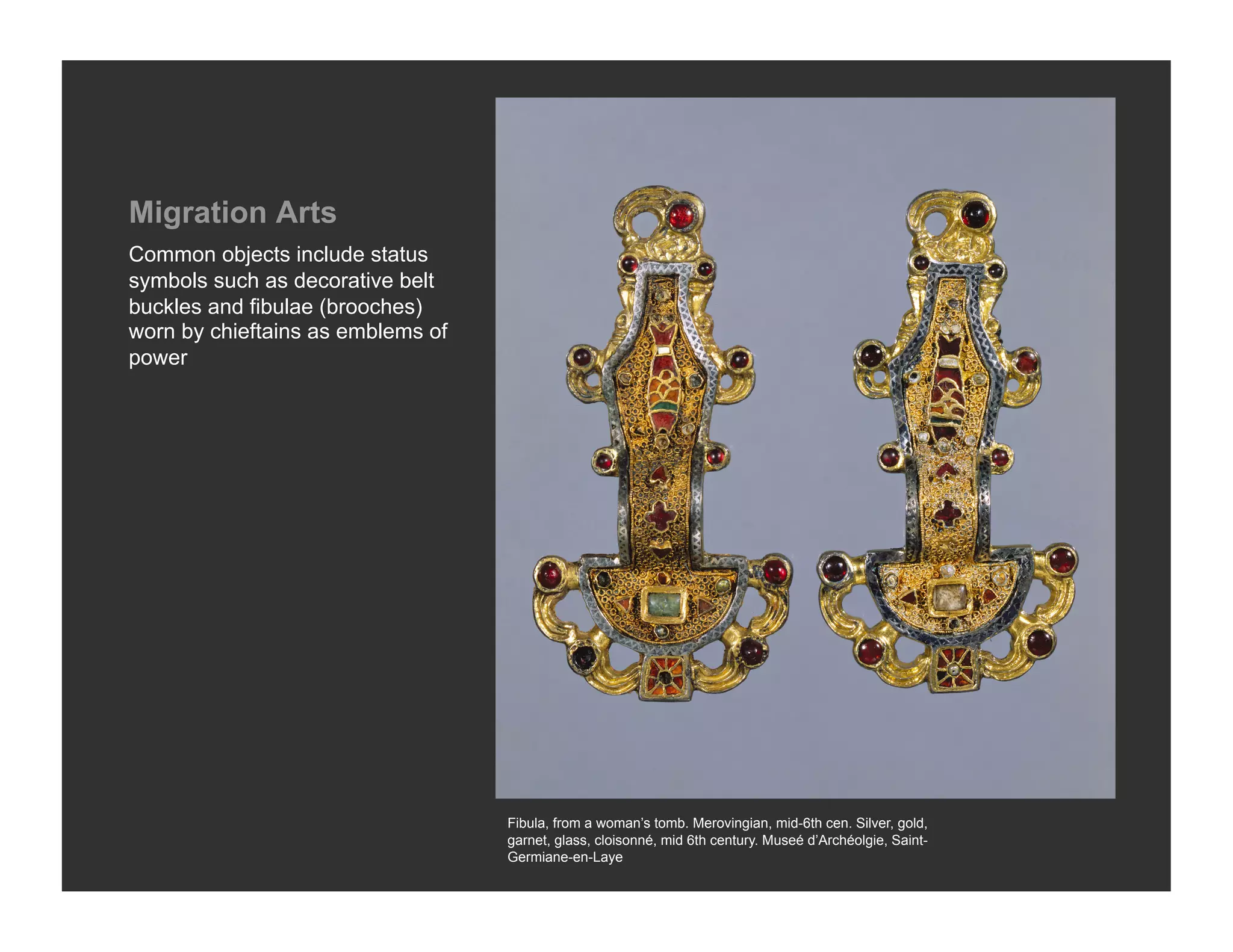 Migration Arts
Common objects include status
symbols such as decorative belt
buckles and fibulae (brooches)
worn by chieftains as emblems of
power




                                   Fibula, from a woman’s tomb. Merovingian, mid-6th cen. Silver, gold,
                                   garnet, glass, cloisonné, mid 6th century. Museé d’Archéolgie, Saint-
                                   Germiane-en-Laye
 