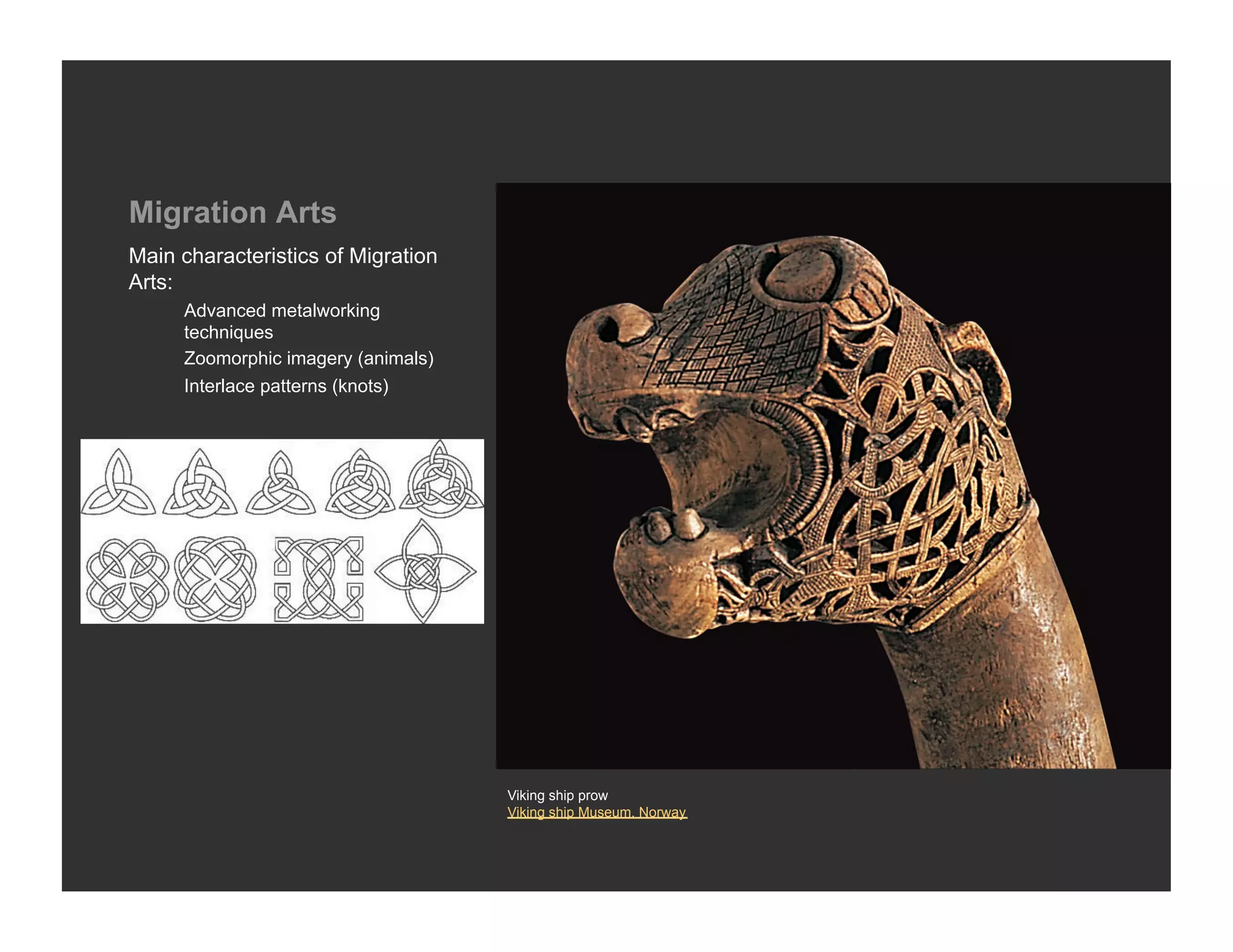 Migration Arts
Main characteristics of Migration
Arts:
     Advanced metalworking
     techniques
     Zoomorphic imagery (animals)
     Interlace patterns (knots)




                                    Viking ship prow
                                    Viking ship Museum, Norway
 