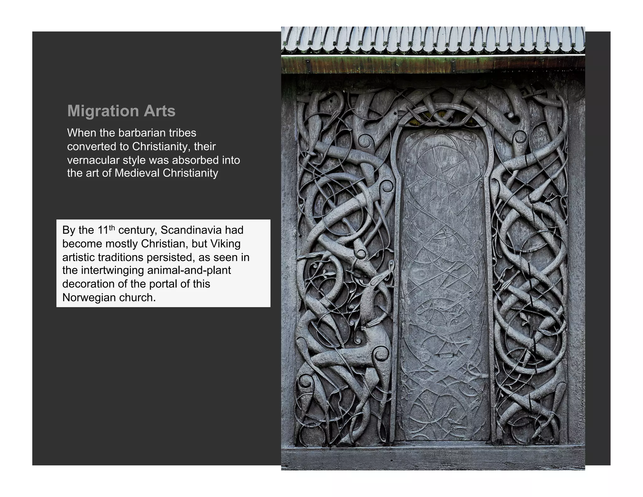 Migration Arts
 When the barbarian tribes
 converted to Christianity, their
 vernacular style was absorbed into
 the art of Medieval Christianity




By the 11th century, Scandinavia had
become mostly Christian, but Viking
artistic traditions persisted, as seen in
the intertwinging animal-and-plant
decoration of the portal of this
Norwegian church.
 