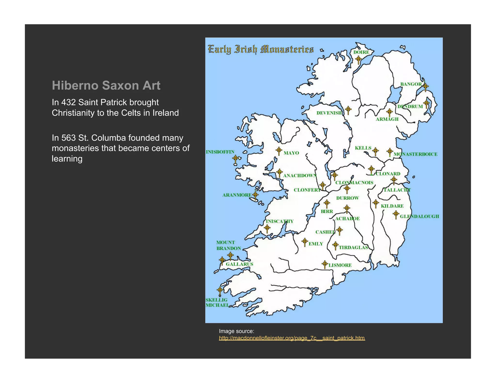 Hiberno Saxon Art
In 432 Saint Patrick brought
Christianity to the Celts in Ireland

In 563 St. Columba founded many
monasteries that became centers of
learning




                                       Image source:
                                       http://macdonnellofleinster.org/page_7c__saint_patrick.htm
 