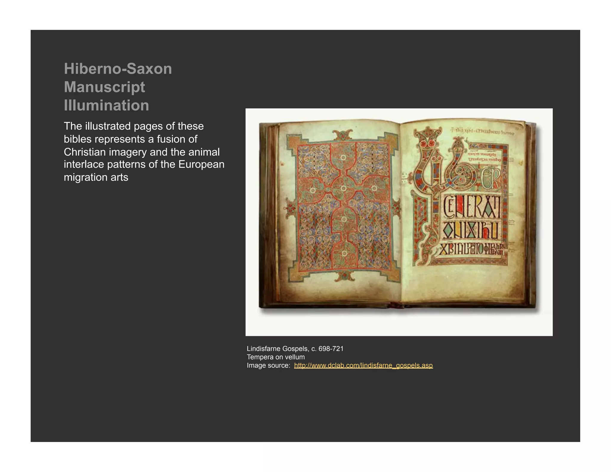 Hiberno-Saxon
Manuscript
Illumination
The illustrated pages of these
bibles represents a fusion of
Christian imagery and the animal
interlace patterns of the European
migration arts




                                     Lindisfarne Gospels, c. 698-721
                                     Tempera on vellum
                                     Image source: http://www.dclab.com/lindisfarne_gospels.asp
 