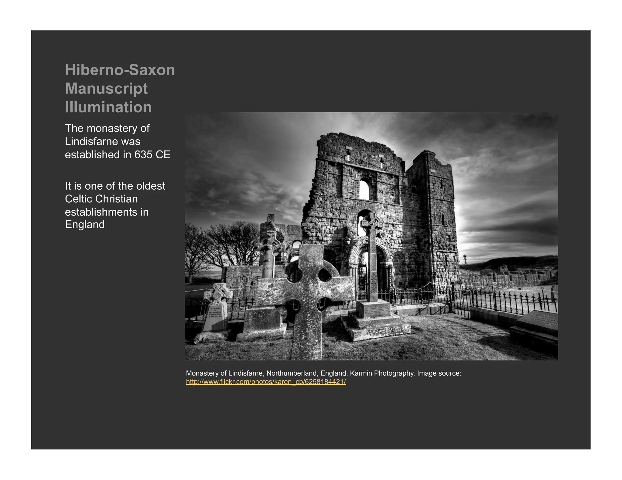 Hiberno-Saxon
Manuscript
Illumination
The monastery of
Lindisfarne was
established in 635 CE

It is one of the oldest
Celtic Christian
establishments in
England




                          Monastery of Lindisfarne, Northumberland, England. Karmin Photography. Image source:
                          http://www.flickr.com/photos/karen_cb/6258184421/
 