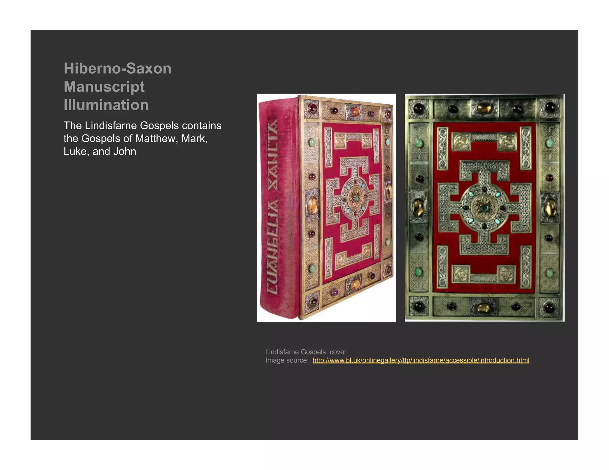 Hiberno-Saxon
Manuscript
Illumination
The Lindisfarne Gospels contains
the Gospels of Matthew, Mark,
Luke, and John




                                   Lindisfarne Gospels, cover
                                   Image source: http://www.bl.uk/onlinegallery/ttp/lindisfarne/accessible/introduction.html
 