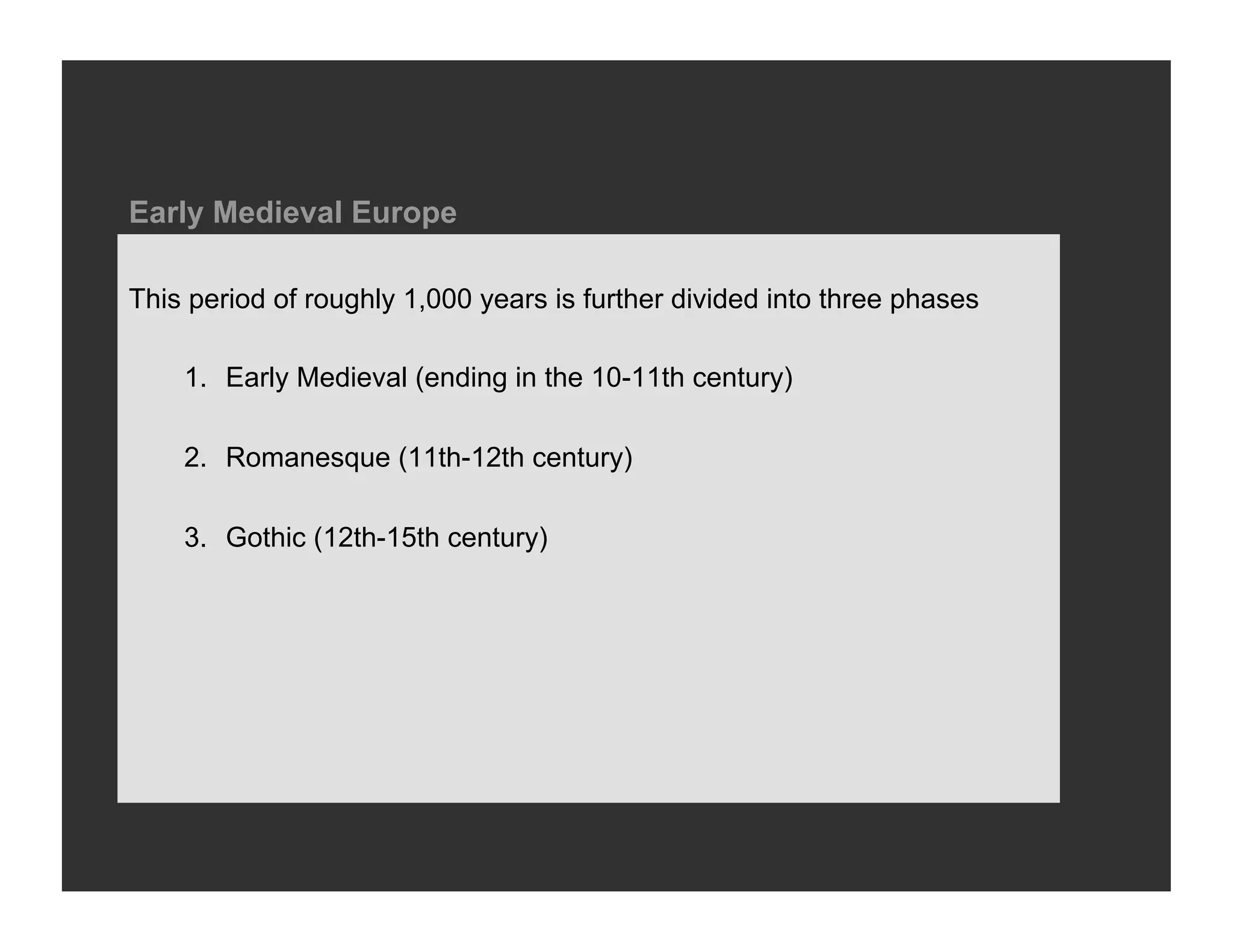 Early Medieval Europe

This period of roughly 1,000 years is further divided into three phases

    1.  Early Medieval (ending in the 10-11th century)

    2.  Romanesque (11th-12th century)

    3.  Gothic (12th-15th century)
 