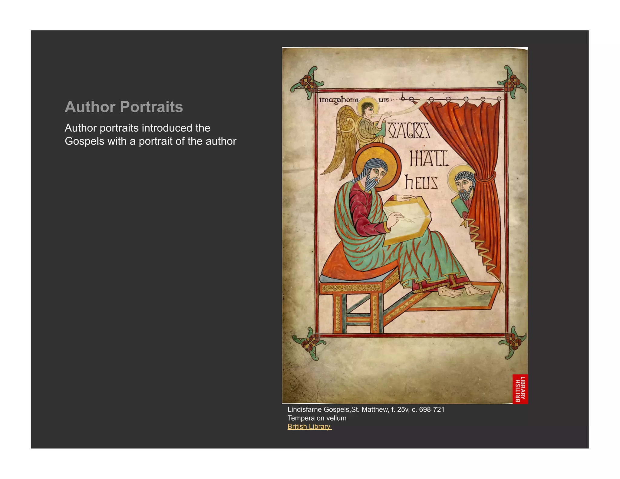 Author Portraits
Author portraits introduced the
Gospels with a portrait of the author




                                        Lindisfarne Gospels,St. Matthew, f. 25v, c. 698-721
                                        Tempera on vellum
                                        British Library
 