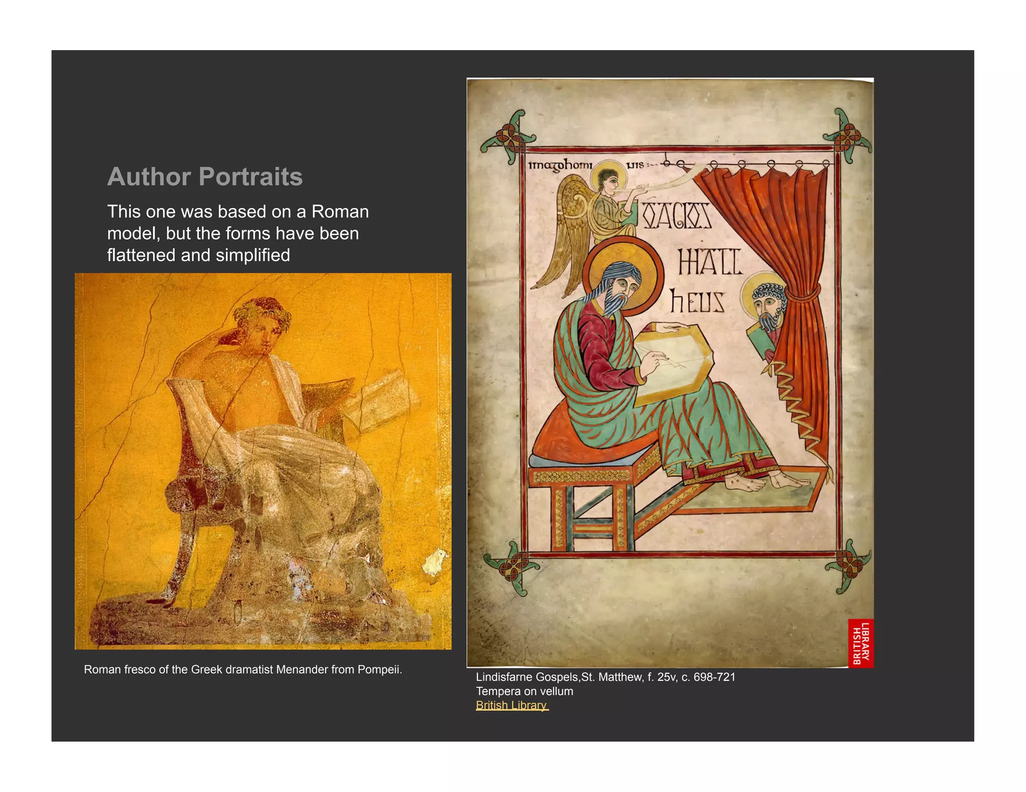 Author Portraits
    This one was based on a Roman
    model, but the forms have been
    flattened and simplified




Roman fresco of the Greek dramatist Menander from Pompeii.
                                                             Lindisfarne Gospels,St. Matthew, f. 25v, c. 698-721
                                                             Tempera on vellum
                                                             British Library
 