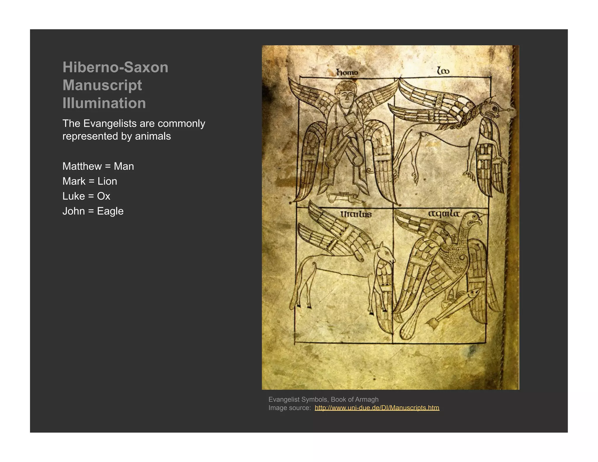 Hiberno-Saxon
Manuscript
Illumination
The Evangelists are commonly
represented by animals

Matthew = Man
Mark = Lion
Luke = Ox
John = Eagle




                               Evangelist Symbols, Book of Armagh
                               Image source: http://www.uni-due.de/DI/Manuscripts.htm
 
