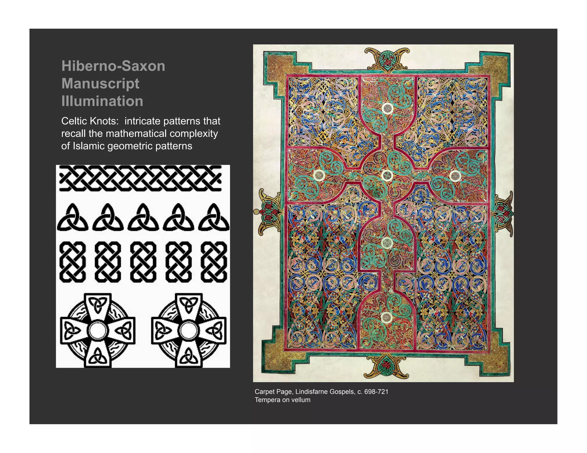 Hiberno-Saxon
Manuscript
Illumination
Celtic Knots: intricate patterns that
recall the mathematical complexity
of Islamic geometric patterns




                                        Carpet Page, Lindisfarne Gospels, c. 698-721
                                        Tempera on vellum
 