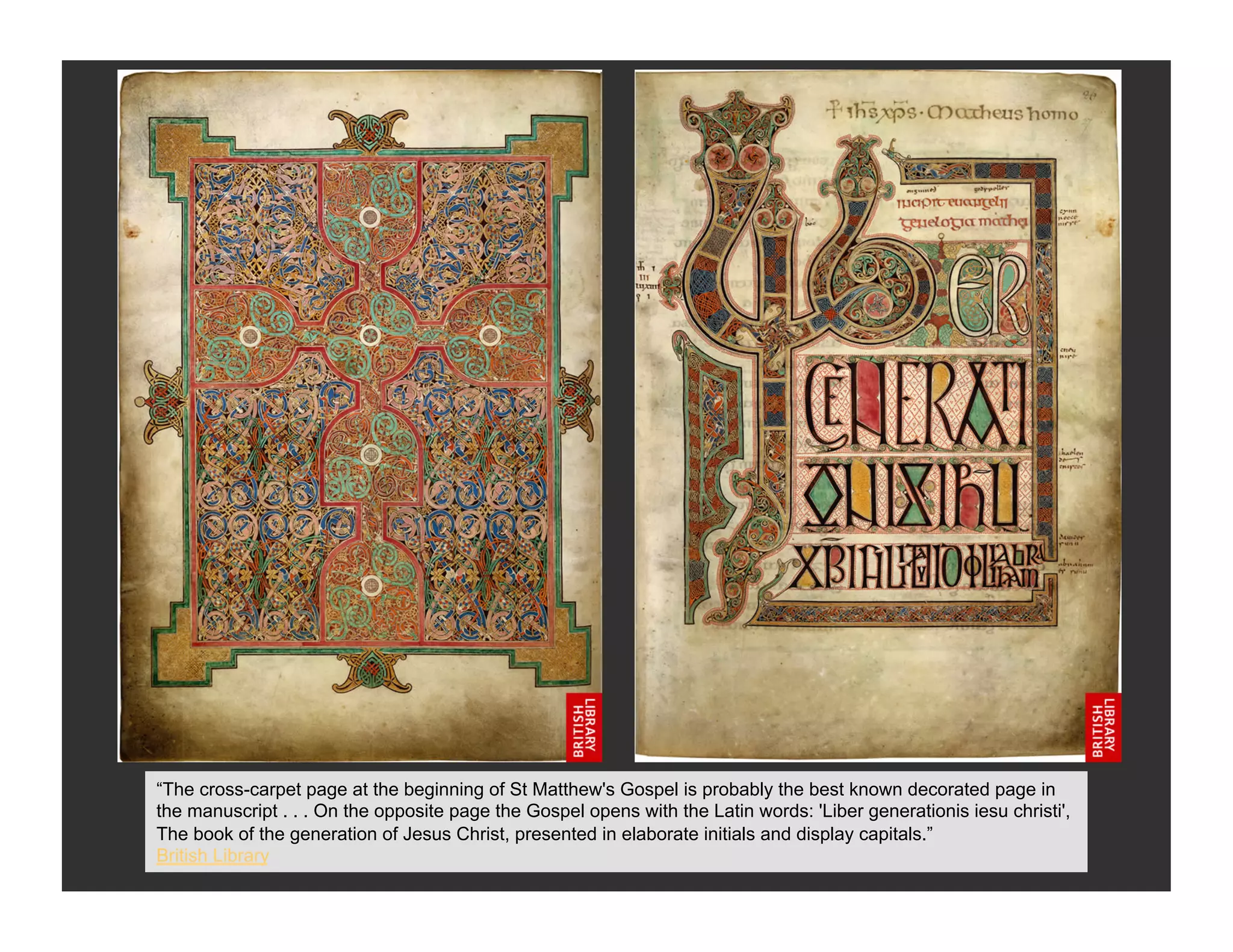 “The cross-carpet page at the beginning of St Matthew's Gospel is probably the best known decorated page in
the manuscript . . . On the opposite page the Gospel opens with the Latin words: 'Liber generationis iesu christi',
The book of the generation of Jesus Christ, presented in elaborate initials and display capitals.”
British Library
 