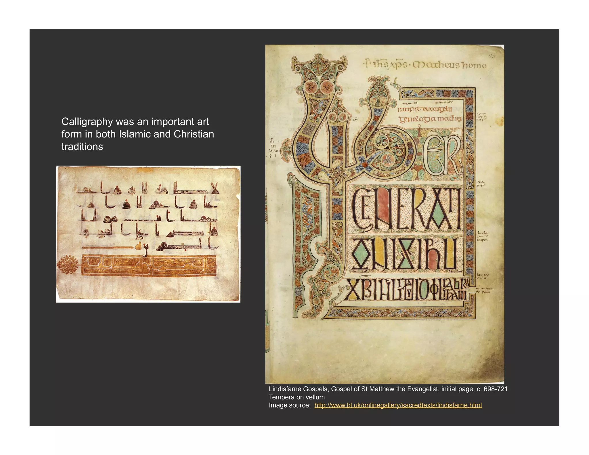 Calligraphy was an important art
form in both Islamic and Christian
traditions




                                     Lindisfarne Gospels, Gospel of St Matthew the Evangelist, initial page, c. 698-721
                                     Tempera on vellum
                                     Image source: http://www.bl.uk/onlinegallery/sacredtexts/lindisfarne.html
 