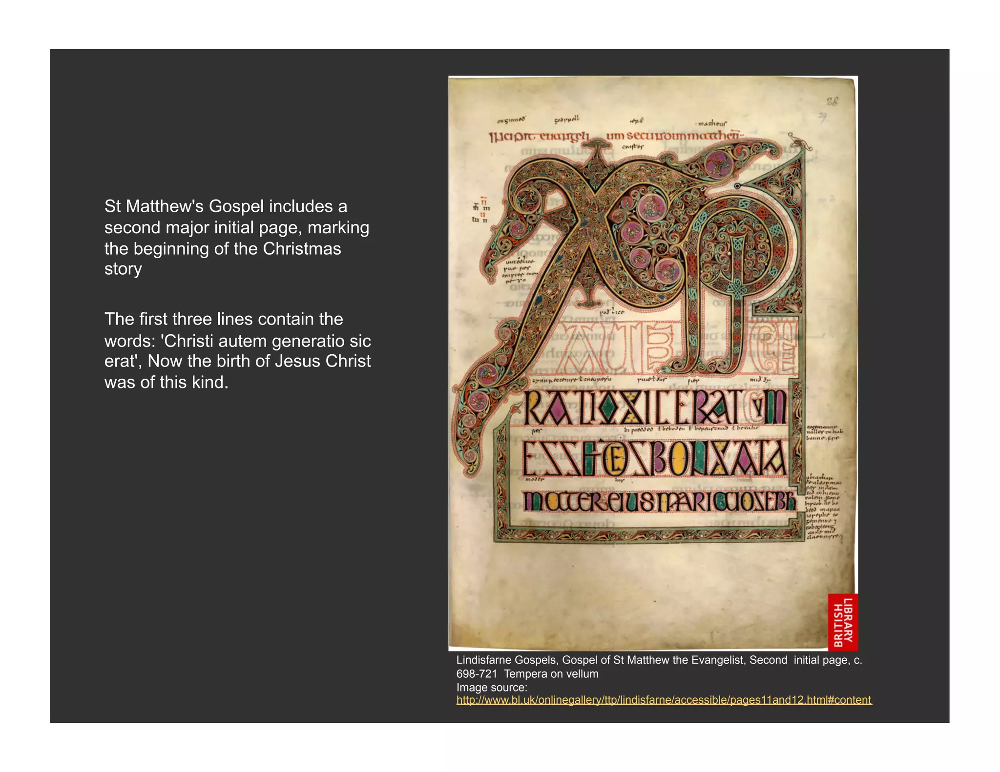 St Matthew's Gospel includes a
second major initial page, marking
the beginning of the Christmas
story

The first three lines contain the
words: 'Christi autem generatio sic
erat', Now the birth of Jesus Christ
was of this kind.




                                       Lindisfarne Gospels, Gospel of St Matthew the Evangelist, Second initial page, c.
                                       698-721 Tempera on vellum
                                       Image source:
                                       http://www.bl.uk/onlinegallery/ttp/lindisfarne/accessible/pages11and12.html#content
 