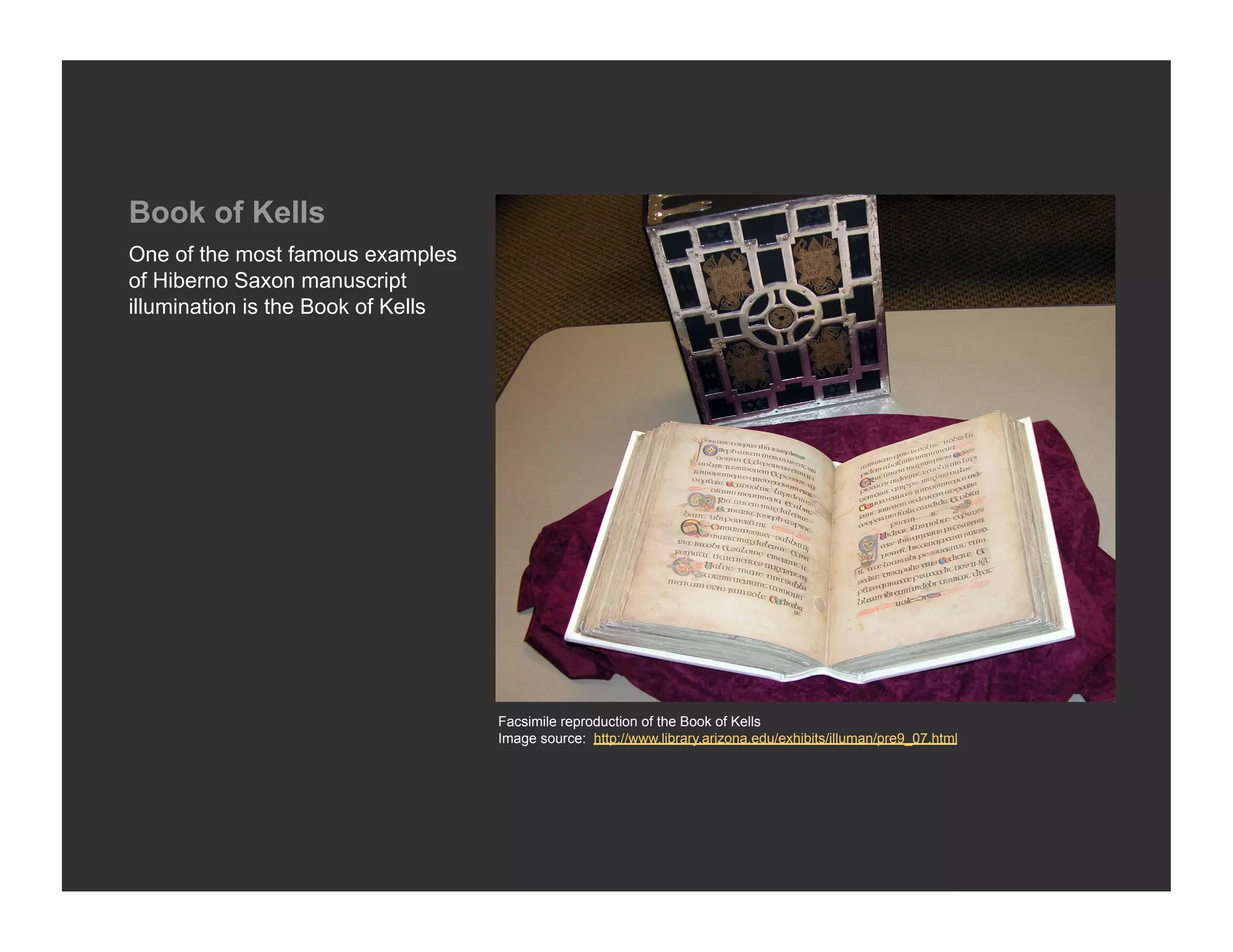 Book of Kells
One of the most famous examples
of Hiberno Saxon manuscript
illumination is the Book of Kells




                                    Facsimile reproduction of the Book of Kells
                                    Image source: http://www.library.arizona.edu/exhibits/illuman/pre9_07.html
 