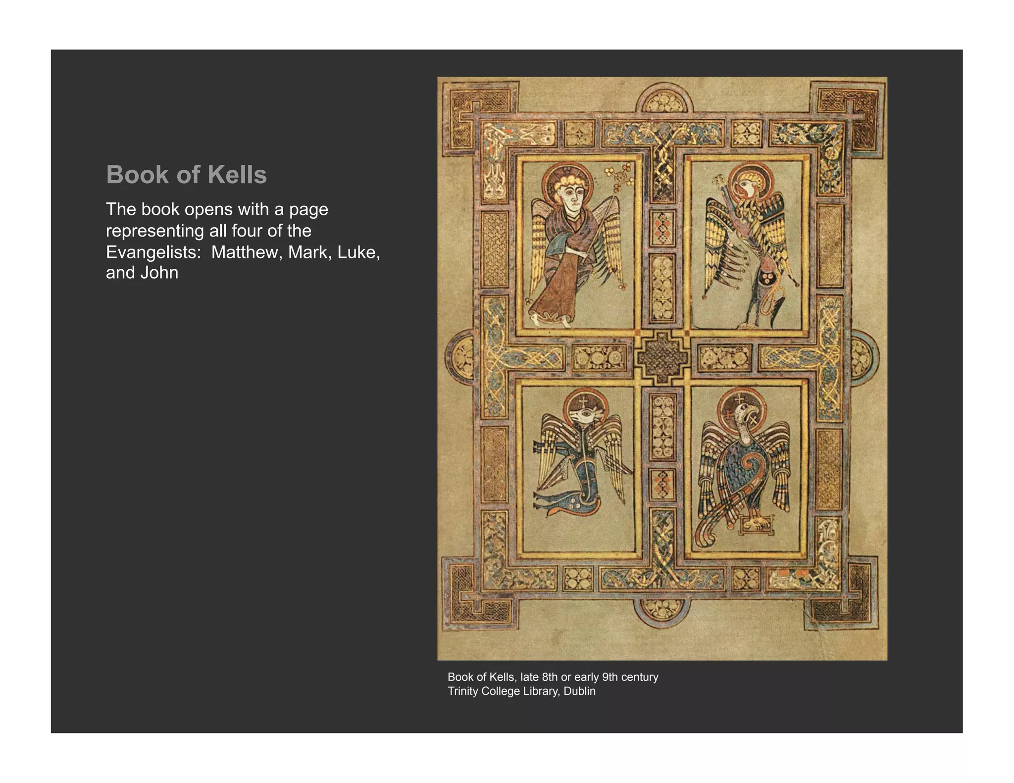 Book of Kells
The book opens with a page
representing all four of the
Evangelists: Matthew, Mark, Luke,
and John




                                    Book of Kells, late 8th or early 9th century
                                    Trinity College Library, Dublin
 