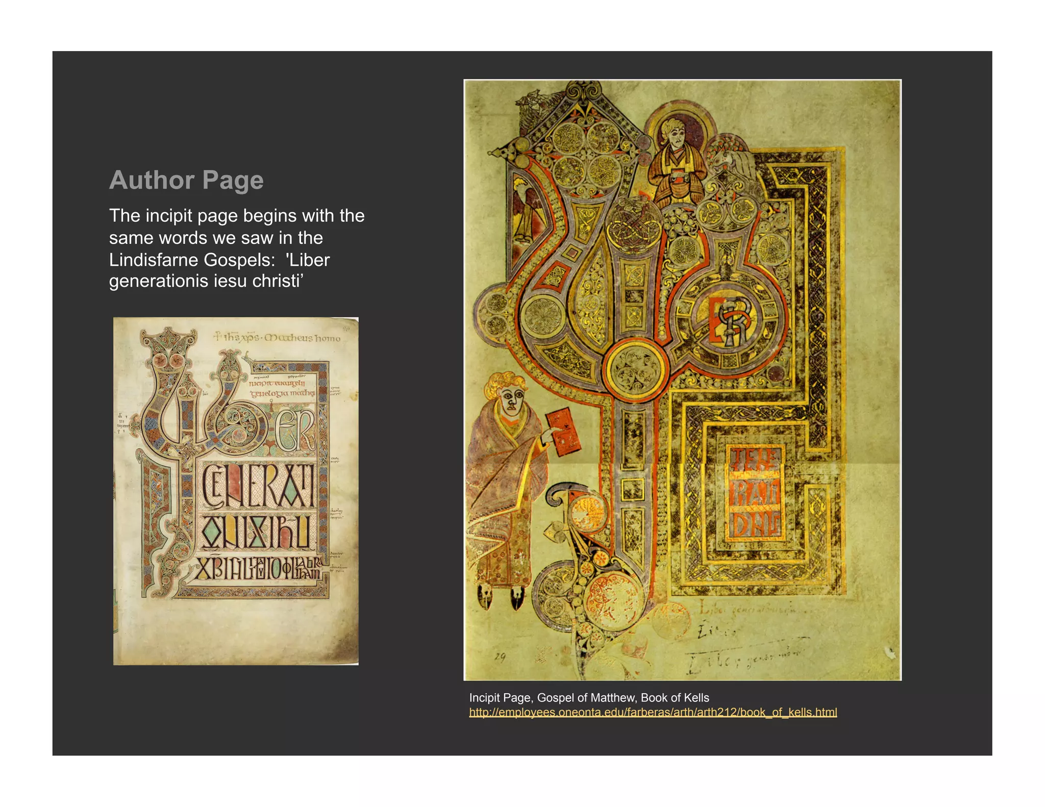Author Page
The incipit page begins with the
same words we saw in the
Lindisfarne Gospels: 'Liber
generationis iesu christi’




                                   Incipit Page, Gospel of Matthew, Book of Kells
                                   http://employees.oneonta.edu/farberas/arth/arth212/book_of_kells.html
 