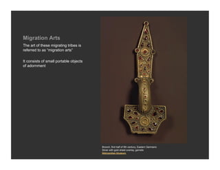 Migration Arts
The art of these migrating tribes is
referred to as “migration arts”

It consists of small portable objects
of adornment




                                        Brooch, first half of 5th century, Eastern Germanic
                                        Silver with gold sheet overlay, garnets
                                        Metropolitan Museum
 