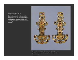 Migration Arts
Common objects include status
symbols such as decorative belt
buckles and fibulae (brooches)
worn by chieftains as emblems of
power




                                   Fibula, from a woman’s tomb. Merovingian, mid-6th cen. Silver, gold,
                                   garnet, glass, cloisonné, mid 6th century. Museé d’Archéolgie, Saint-
                                   Germiane-en-Laye
 