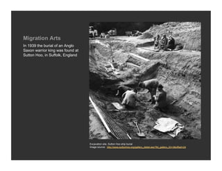 Migration Arts
In 1939 the burial of an Anglo
Saxon warrior king was found at
Sutton Hoo, in Suffolk, England




                                  Excavation site, Sutton Hoo ship burial
                                  Image source: http://www.suttonhoo.org/gallery_detail.asp?fld_gallery_ID=3&offset=24
 