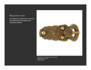 Migration Arts
And objects of adornment, such as
this belt buckle decorated with
interlaced snakes




                                    Belt buckle, from the Sutton Hoo ship burial
                                    Anglo Saxon, early 7thc
                                    British Museum
 