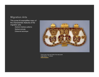 Migration Arts
This purse lid exemplifies many of
the characteristic features of the
migration arts:
     Abstract interlace patterns
     Stylized animals
     Cloisonné technique




                                     Purse cover, from the Sutton Hoo ship burial
                                     Anglo Saxon, 7th century
                                     British Museum
 