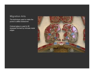 Migration Arts
The technique used to make the
purse is called cloissonné

Colored glass is used to fill
recesses formed by intricate metal
edges
 