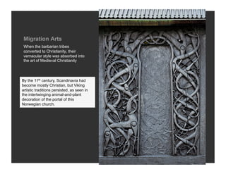 Migration Arts
 When the barbarian tribes
 converted to Christianity, their
 vernacular style was absorbed into
 the art of Medieval Christianity




By the 11th century, Scandinavia had
become mostly Christian, but Viking
artistic traditions persisted, as seen in
the intertwinging animal-and-plant
decoration of the portal of this
Norwegian church.
 