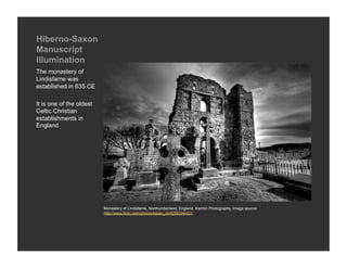 Hiberno-Saxon
Manuscript
Illumination
The monastery of
Lindisfarne was
established in 635 CE

It is one of the oldest
Celtic Christian
establishments in
England




                          Monastery of Lindisfarne, Northumberland, England. Karmin Photography. Image source:
                          http://www.flickr.com/photos/karen_cb/6258184421/
 