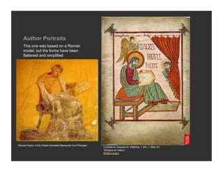 Author Portraits
    This one was based on a Roman
    model, but the forms have been
    flattened and simplified




Roman fresco of the Greek dramatist Menander from Pompeii.
                                                             Lindisfarne Gospels,St. Matthew, f. 25v, c. 698-721
                                                             Tempera on vellum
                                                             British Library
 