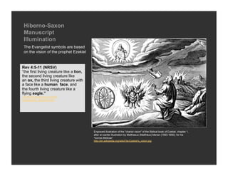 Hiberno-Saxon
 Manuscript
 Illumination
 The Evangelist symbols are based
 on the vision of the prophet Ezekiel


Rev 4:5-11 (NRSV)
“the first living creature like a lion,
the second living creature like
an ox, the third living creature with
a face like a human face, and
the fourth living creature like a
flying eagle.”
://catholic-resources.org/Art/
Evangelists_Symbols.htm




                                          Engraved illustration of the "chariot vision" of the Biblical book of Ezekiel, chapter 1,
                                          after an earlier illustration by Matthaeus (Matthäus) Merian (1593-1650), for his
                                          "Icones Biblicae”
                                          http://en.wikipedia.org/wiki/File:Ezekiel's_vision.jpg
 